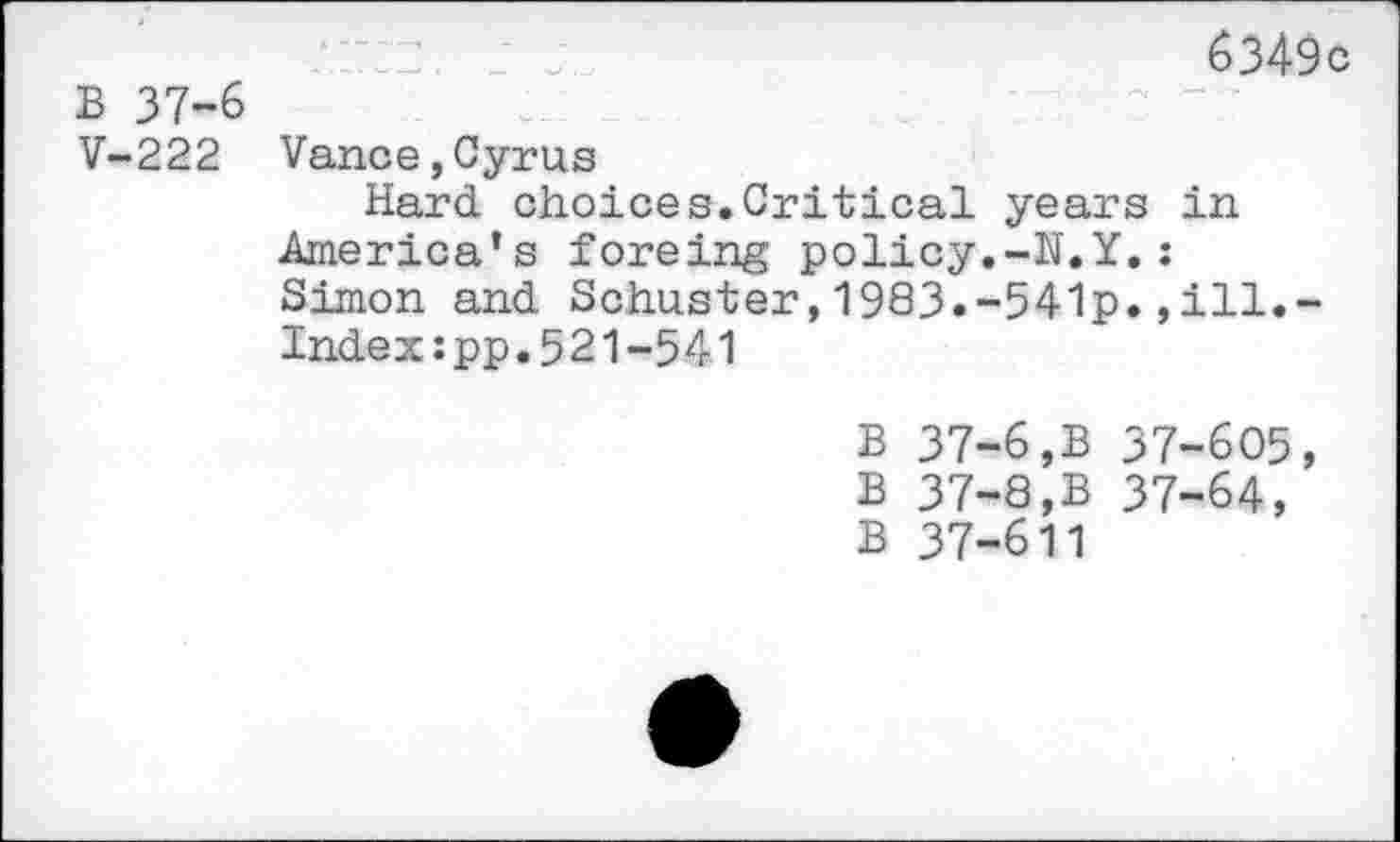 ﻿.	: _ . j	6349c
B 37-6
V-222 Vance,Cyrus
Hard, choices.Critical years in America’s foreing policy.-H.Y.: Simon and. Schuster,1983.-541p.,ill.-Index:pp.521-541
B 37-6,B 37-605, B 37-8,B 37-64, B 37-611